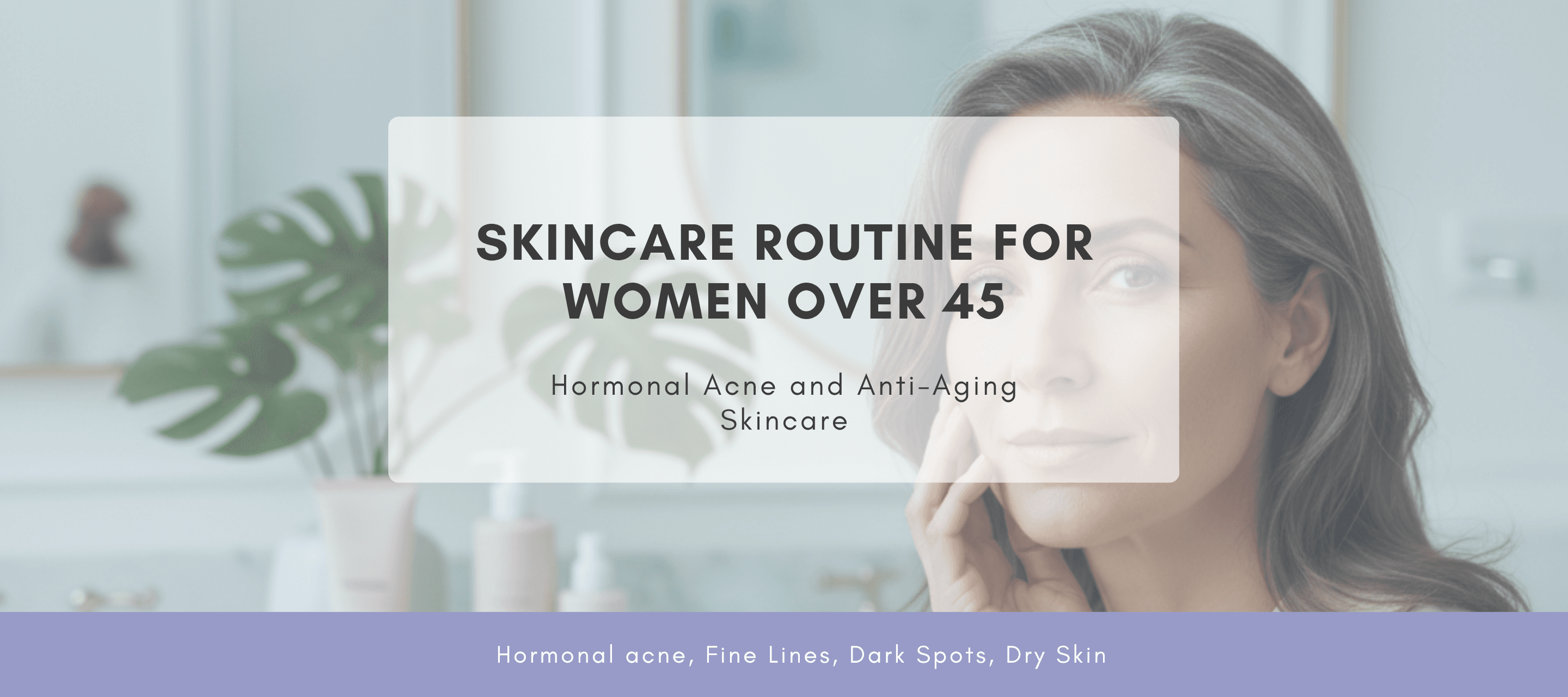 Skincare Routine for Women Over 45: Hormonal Acne and Anti-Aging Skincare